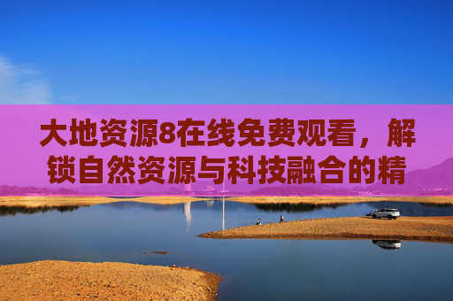 大地资源8在线免费观看，解锁自然资源与科技融合的精彩盛宴