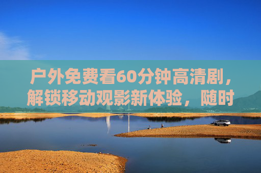 户外免费看60分钟高清剧，解锁移动观影新体验，随时随地沉浸式追剧