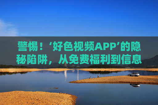 警惕！‘好色视频APP’的隐秘陷阱，从免费福利到信息泄露的陷阱