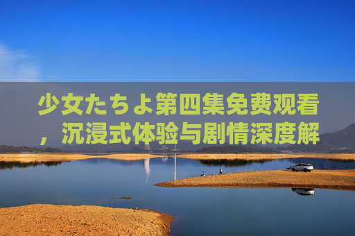 少女たちよ第四集免费观看，沉浸式体验与剧情深度解析