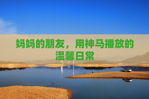 妈妈的朋友，用神马播放的温馨日常