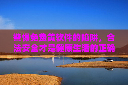 警惕免费黄软件的陷阱，合法安全才是健康生活的正确选择