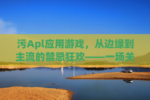 污Apl应用游戏，从边缘到主流的禁忌狂欢——一场关于欲望、社交与数字娱乐的复杂叙事