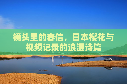 镜头里的春信，日本樱花与视频记录的浪漫诗篇