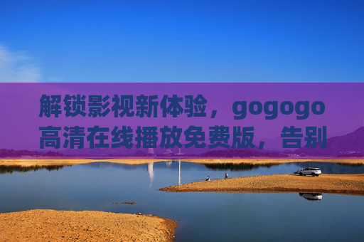 解锁影视新体验，gogogo高清在线播放免费版，告别广告与限速，畅享海量高清资源！