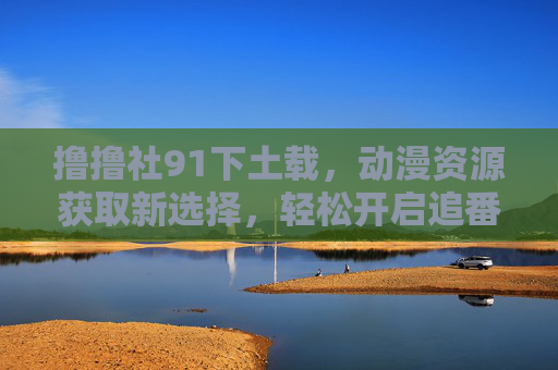 撸撸社91下土载，动漫资源获取新选择，轻松开启追番之旅