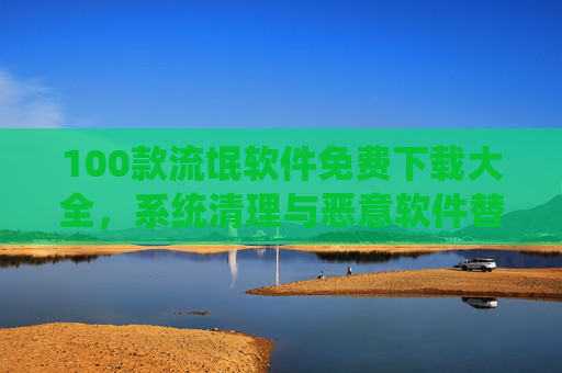 100款流氓软件免费下载大全，系统清理与恶意软件替代方案，告别广告骚扰与系统卡顿
