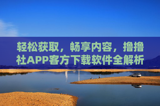 轻松获取，畅享内容，撸撸社APP客方下载软件全解析，一键下载，开启全新体验