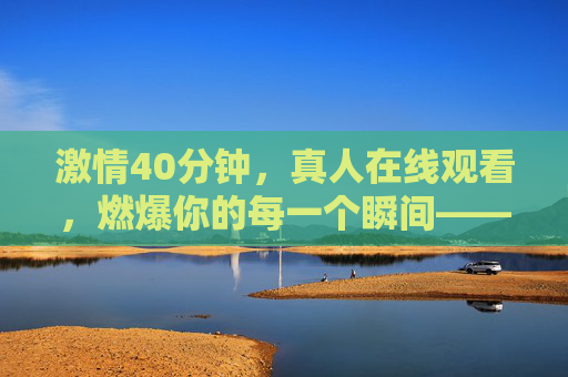 激情40分钟，真人在线观看，燃爆你的每一个瞬间——一场沉浸式的直播体验