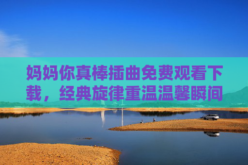 妈妈你真棒插曲免费观看下载，经典旋律重温温馨瞬间