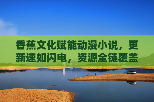 香蕉文化赋能动漫小说，更新速如闪电，资源全链覆盖，打造沉浸式阅读盛宴