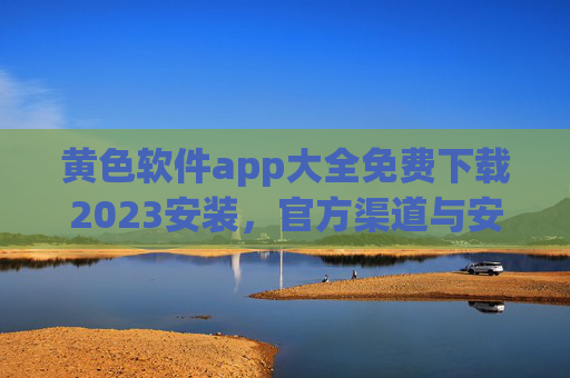 黄色软件app大全免费下载2023安装，官方渠道与安全下载指南（附风险提示）