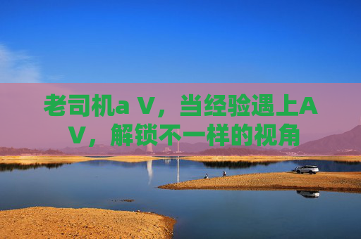 老司机a V，当经验遇上A V，解锁不一样的视角