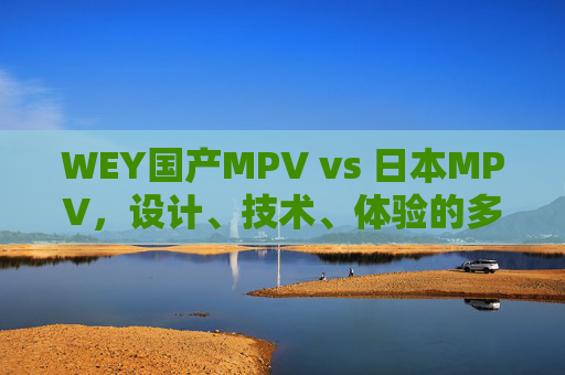 WEY国产MPV vs 日本MPV，设计、技术、体验的多维差异解析