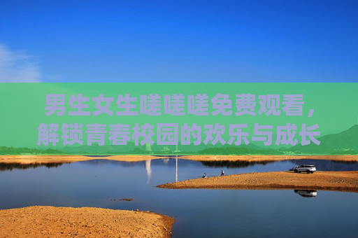 男生女生嗟嗟嗟免费观看，解锁青春校园的欢乐与成长，看主角们的成长与互动