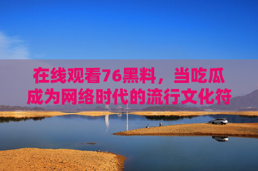 在线观看76黑料，当吃瓜成为网络时代的流行文化符号