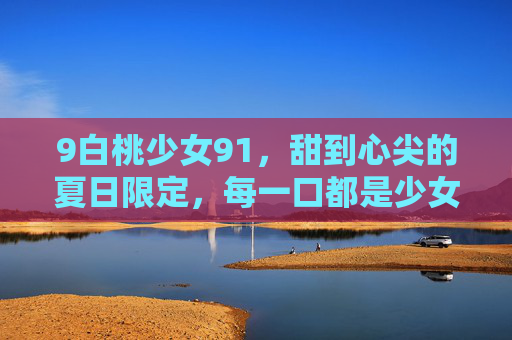 9白桃少女91，甜到心尖的夏日限定，每一口都是少女的软萌梦