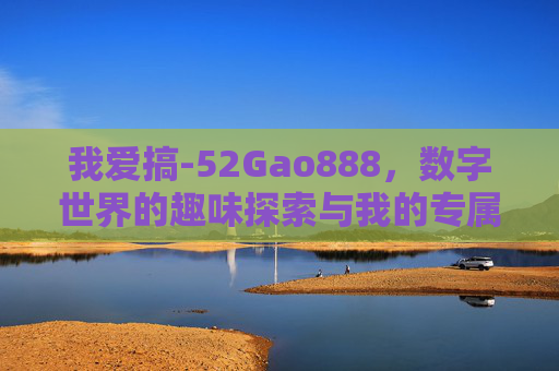 我爱搞-52Gao888，数字世界的趣味探索与我的专属乐园