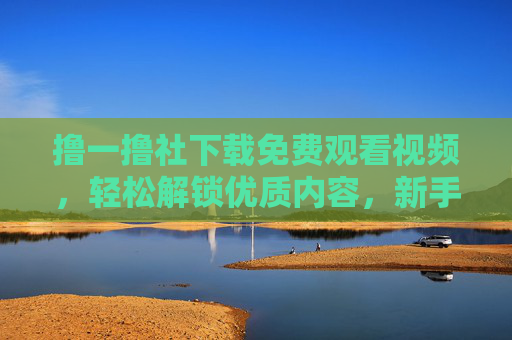撸一撸社下载免费观看视频，轻松解锁优质内容，新手必看指南
