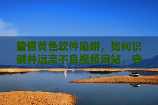 警惕黄色软件陷阱，如何识别并远离不良视频网站，守护网络健康？