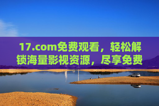17.com免费观看，轻松解锁海量影视资源，尽享免费观影乐趣