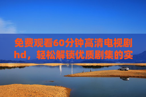 免费观看60分钟高清电视剧hd，轻松解锁优质剧集的实用指南