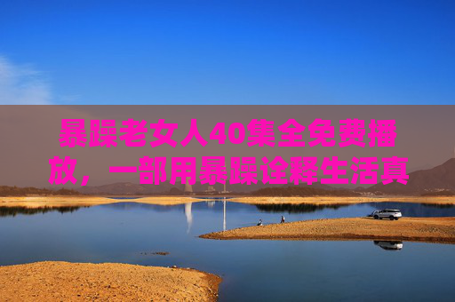 暴躁老女人40集全免费播放，一部用暴躁诠释生活真谛的都市情感剧，值得一看！