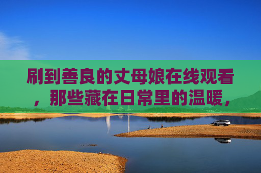 刷到善良的丈母娘在线观看，那些藏在日常里的温暖，比剧情更打动人