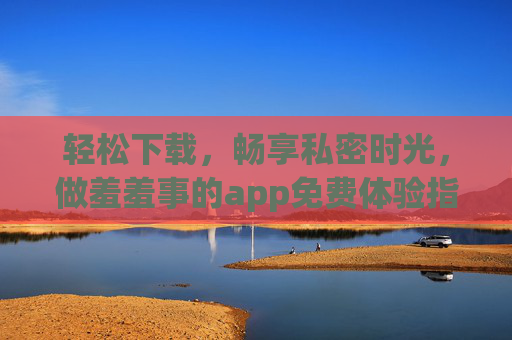 轻松下载，畅享私密时光，做羞羞事的app免费体验指南