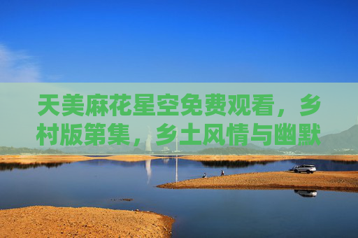 天美麻花星空免费观看，乡村版第集，乡土风情与幽默碰撞的欢乐盛宴