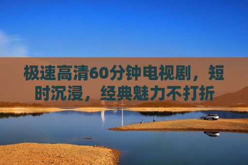 极速高清60分钟电视剧，短时沉浸，经典魅力不打折