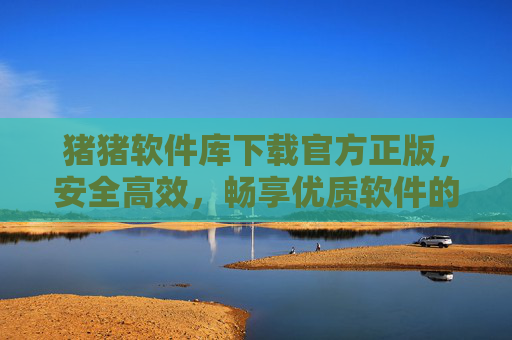 猪猪软件库下载官方正版，安全高效，畅享优质软件的官方渠道