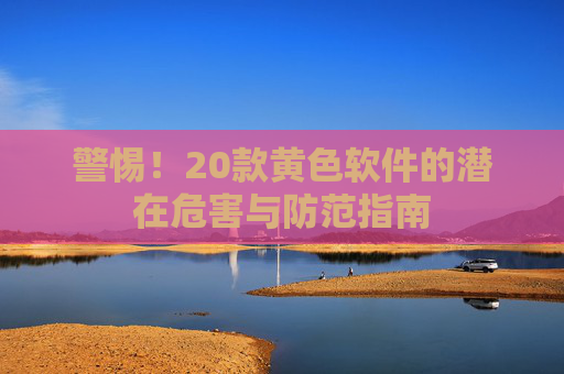 警惕！20款黄色软件的潜在危害与防范指南