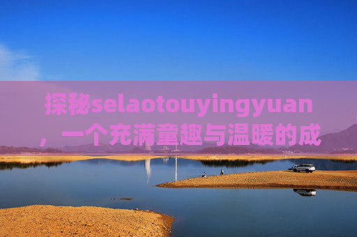 探秘selaotouyingyuan，一个充满童趣与温暖的成长乐园