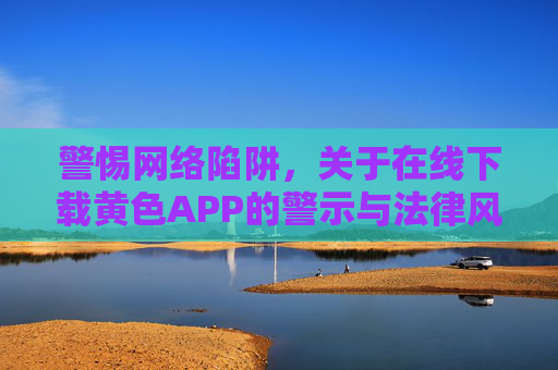 警惕网络陷阱，关于在线下载黄色APP的警示与法律风险