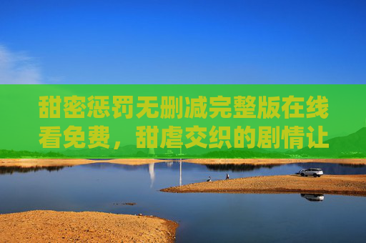 甜密惩罚无删减完整版在线看免费，甜虐交织的剧情让你欲罢不能！