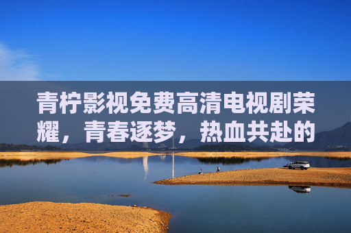 青柠影视免费高清电视剧荣耀，青春逐梦，热血共赴的影视盛宴