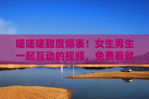 嗟嗟嗟甜度爆表！女生男生一起互动的视频，免费看就对了，氛围感拉满