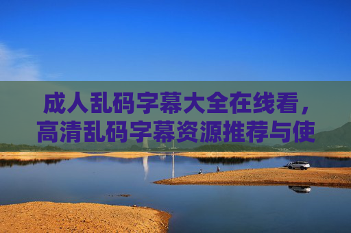 成人乱码字幕大全在线看，高清乱码字幕资源推荐与使用指南