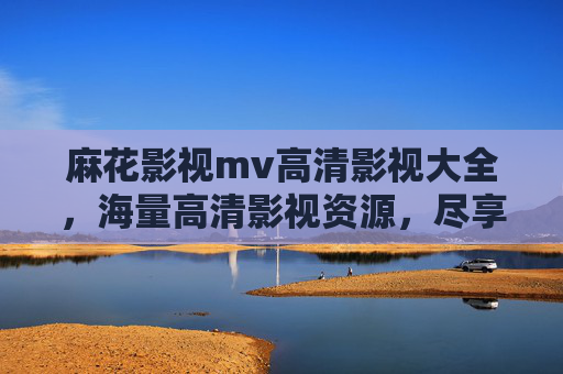 麻花影视mv高清影视大全，海量高清影视资源，尽享视听盛宴