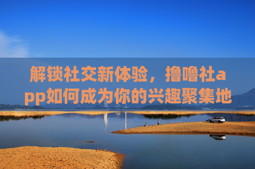 解锁社交新体验，撸噜社app如何成为你的兴趣聚集地