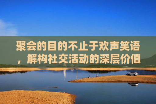 聚会的目的不止于欢声笑语，解构社交活动的深层价值与功能