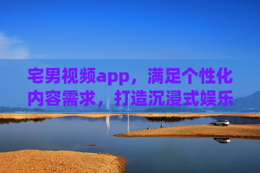 宅男视频app，满足个性化内容需求，打造沉浸式娱乐体验
