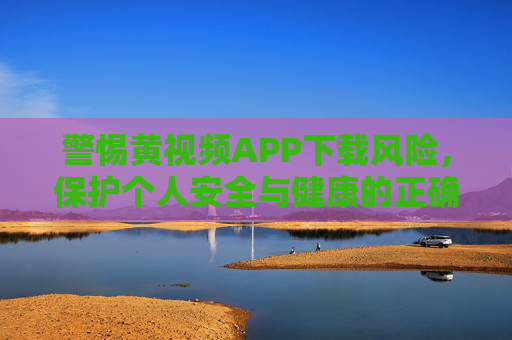 警惕黄视频APP下载风险，保护个人安全与健康的正确方式