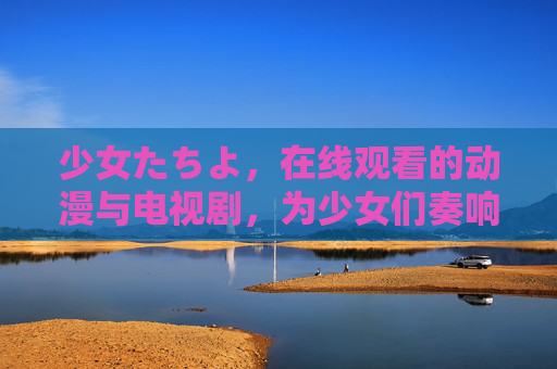 少女たちよ，在线观看的动漫与电视剧，为少女们奏响成长与梦想的乐章