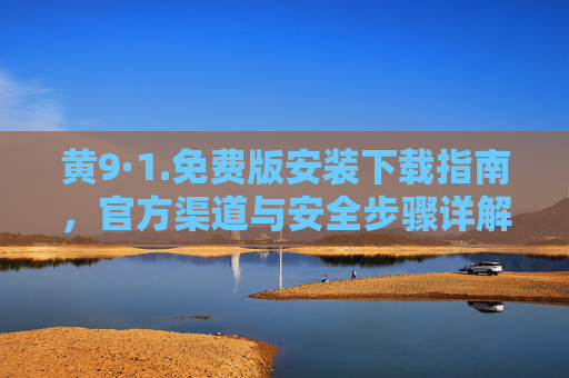 黄9·1.免费版安装下载指南，官方渠道与安全步骤详解