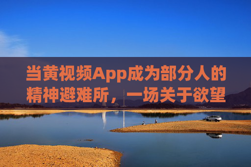 当黄视频App成为部分人的精神避难所，一场关于欲望、沉迷与社会的复杂博弈