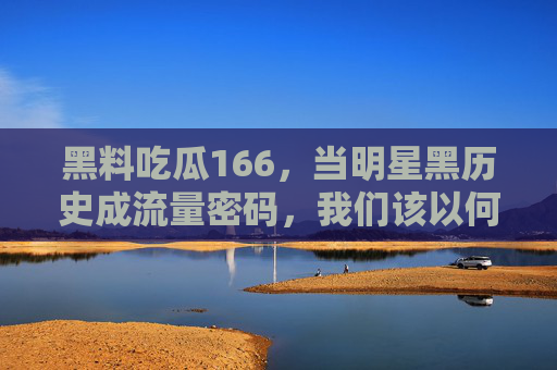黑料吃瓜166，当明星黑历史成流量密码，我们该以何种姿态吃瓜？