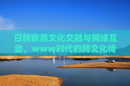 日韩欧美文化交融与网络互动，www时代的跨文化传播新格局