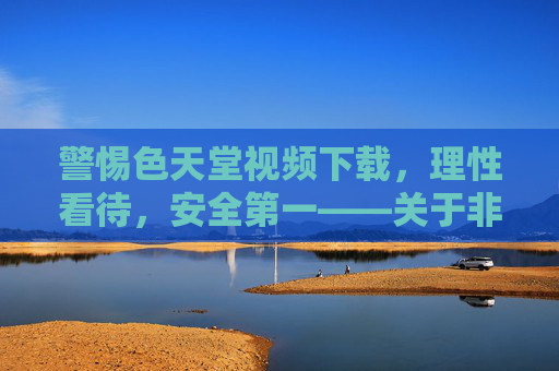 警惕色天堂视频下载，理性看待，安全第一——关于非法视频下载的风险与合法替代方案